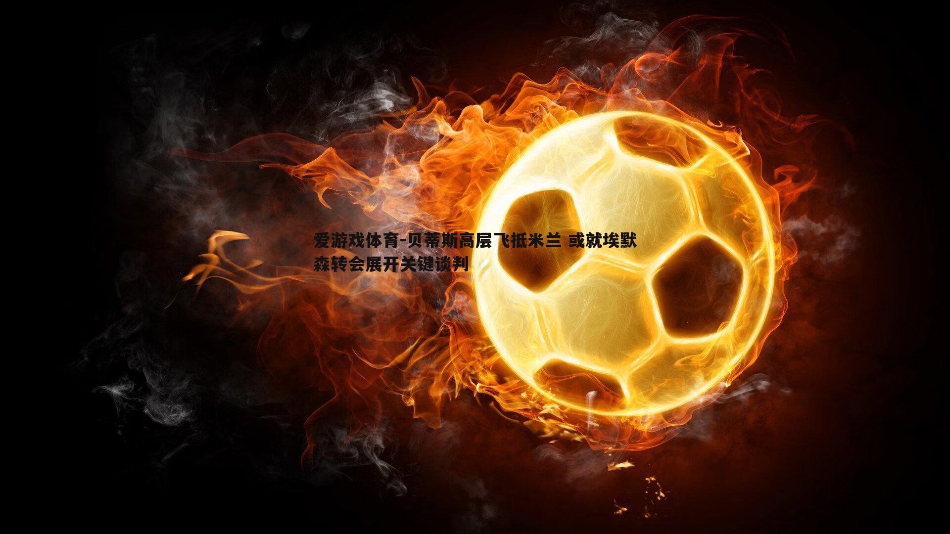 贝蒂斯高层飞抵米兰 或就埃默森转会展开关键谈判